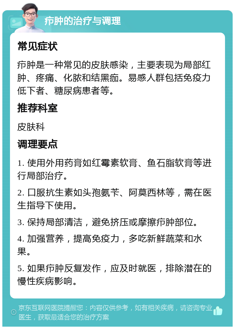 疖肿的治疗与调理 常见症状 疖肿是一种常见的皮肤感染，主要表现为局部红肿、疼痛、化脓和结黑痂。易感人群包括免疫力低下者、糖尿病患者等。 推荐科室 皮肤科 调理要点 1. 使用外用药膏如红霉素软膏、鱼石脂软膏等进行局部治疗。 2. 口服抗生素如头孢氨苄、阿莫西林等，需在医生指导下使用。 3. 保持局部清洁，避免挤压或摩擦疖肿部位。 4. 加强营养，提高免疫力，多吃新鲜蔬菜和水果。 5. 如果疖肿反复发作，应及时就医，排除潜在的慢性疾病影响。