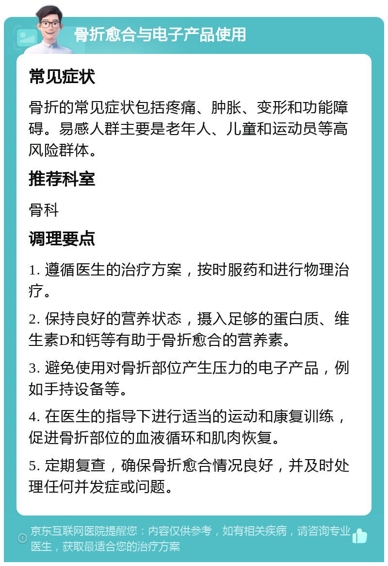 骨折愈合与电子产品使用 常见症状 骨折的常见症状包括疼痛、肿胀、变形和功能障碍。易感人群主要是老年人、儿童和运动员等高风险群体。 推荐科室 骨科 调理要点 1. 遵循医生的治疗方案，按时服药和进行物理治疗。 2. 保持良好的营养状态，摄入足够的蛋白质、维生素D和钙等有助于骨折愈合的营养素。 3. 避免使用对骨折部位产生压力的电子产品，例如手持设备等。 4. 在医生的指导下进行适当的运动和康复训练，促进骨折部位的血液循环和肌肉恢复。 5. 定期复查，确保骨折愈合情况良好，并及时处理任何并发症或问题。