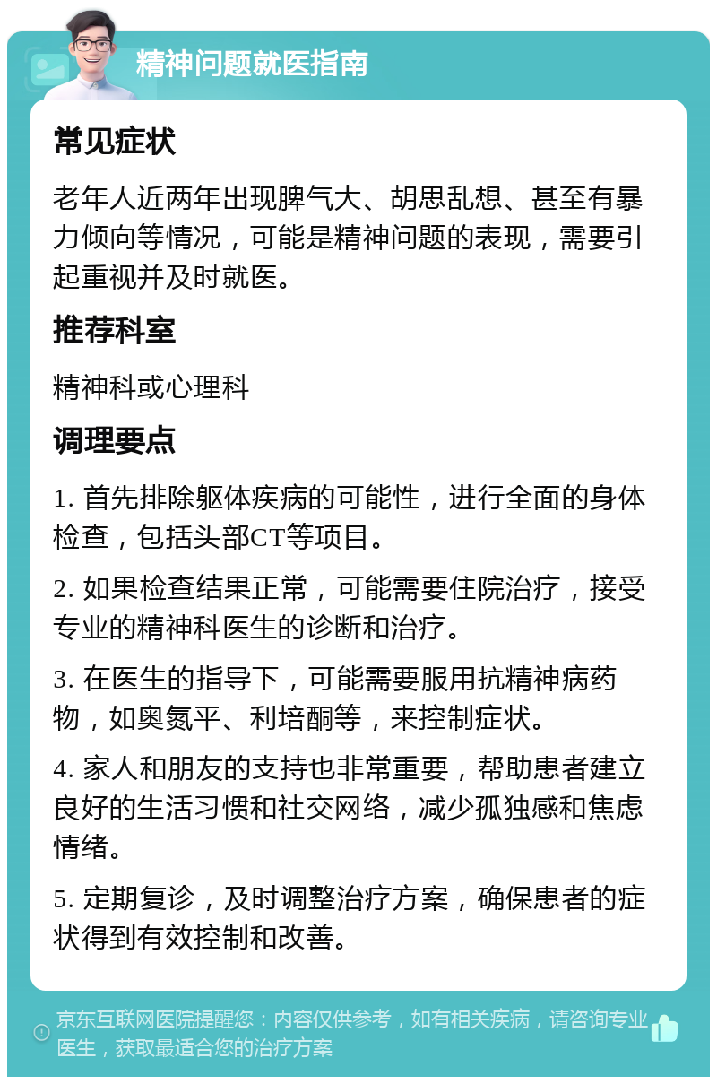 精神问题就医指南 常见症状 老年人近两年出现脾气大、胡思乱想、甚至有暴力倾向等情况，可能是精神问题的表现，需要引起重视并及时就医。 推荐科室 精神科或心理科 调理要点 1. 首先排除躯体疾病的可能性，进行全面的身体检查，包括头部CT等项目。 2. 如果检查结果正常，可能需要住院治疗，接受专业的精神科医生的诊断和治疗。 3. 在医生的指导下，可能需要服用抗精神病药物，如奥氮平、利培酮等，来控制症状。 4. 家人和朋友的支持也非常重要，帮助患者建立良好的生活习惯和社交网络，减少孤独感和焦虑情绪。 5. 定期复诊，及时调整治疗方案，确保患者的症状得到有效控制和改善。