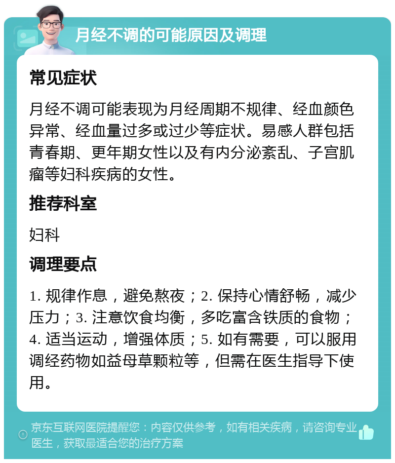 月经不调的可能原因及调理 常见症状 月经不调可能表现为月经周期不规律、经血颜色异常、经血量过多或过少等症状。易感人群包括青春期、更年期女性以及有内分泌紊乱、子宫肌瘤等妇科疾病的女性。 推荐科室 妇科 调理要点 1. 规律作息，避免熬夜；2. 保持心情舒畅，减少压力；3. 注意饮食均衡，多吃富含铁质的食物；4. 适当运动，增强体质；5. 如有需要，可以服用调经药物如益母草颗粒等，但需在医生指导下使用。