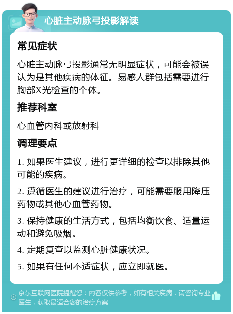 心脏主动脉弓投影解读 常见症状 心脏主动脉弓投影通常无明显症状，可能会被误认为是其他疾病的体征。易感人群包括需要进行胸部X光检查的个体。 推荐科室 心血管内科或放射科 调理要点 1. 如果医生建议，进行更详细的检查以排除其他可能的疾病。 2. 遵循医生的建议进行治疗，可能需要服用降压药物或其他心血管药物。 3. 保持健康的生活方式，包括均衡饮食、适量运动和避免吸烟。 4. 定期复查以监测心脏健康状况。 5. 如果有任何不适症状，应立即就医。