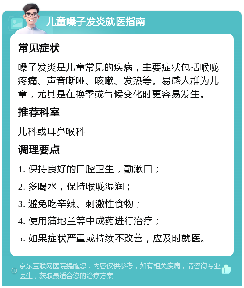 儿童嗓子发炎就医指南 常见症状 嗓子发炎是儿童常见的疾病，主要症状包括喉咙疼痛、声音嘶哑、咳嗽、发热等。易感人群为儿童，尤其是在换季或气候变化时更容易发生。 推荐科室 儿科或耳鼻喉科 调理要点 1. 保持良好的口腔卫生，勤漱口； 2. 多喝水，保持喉咙湿润； 3. 避免吃辛辣、刺激性食物； 4. 使用蒲地兰等中成药进行治疗； 5. 如果症状严重或持续不改善，应及时就医。