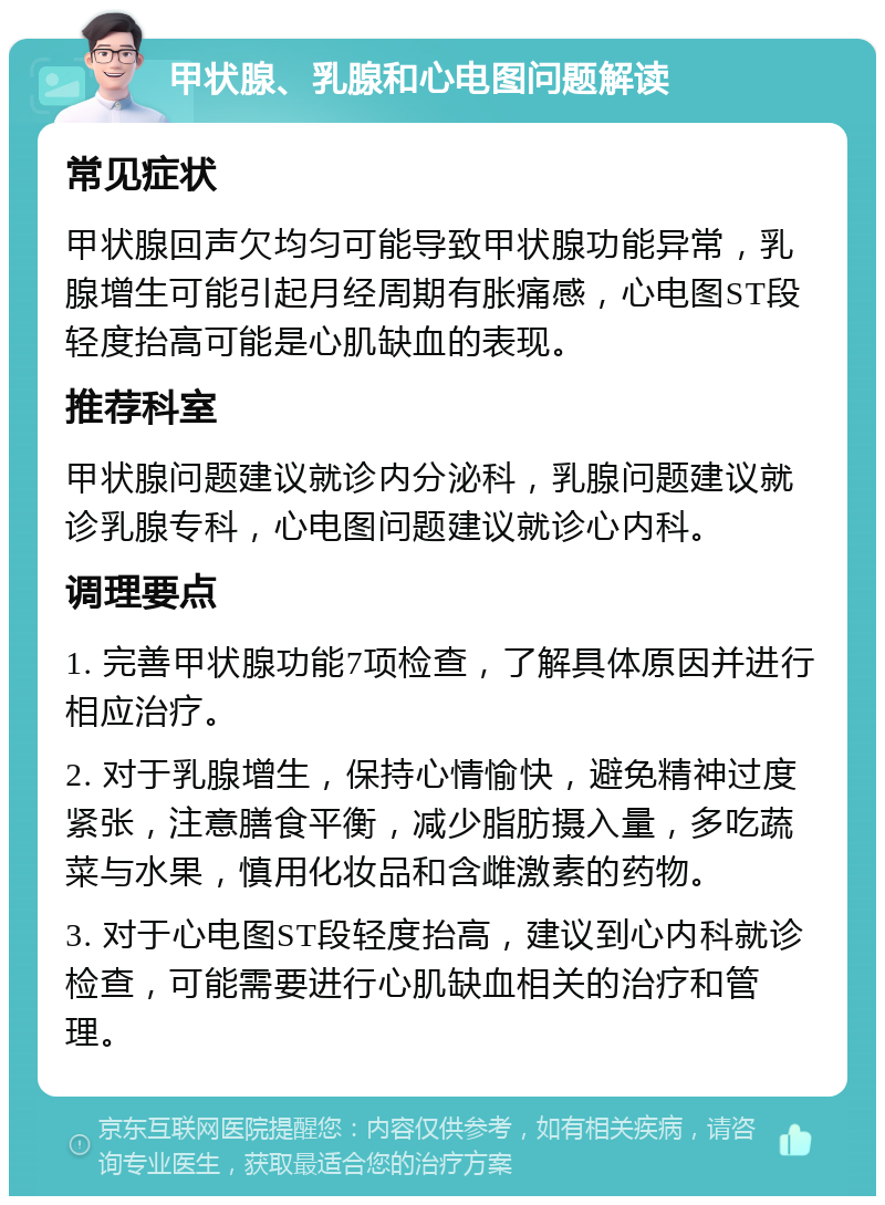 甲状腺、乳腺和心电图问题解读 常见症状 甲状腺回声欠均匀可能导致甲状腺功能异常，乳腺增生可能引起月经周期有胀痛感，心电图ST段轻度抬高可能是心肌缺血的表现。 推荐科室 甲状腺问题建议就诊内分泌科，乳腺问题建议就诊乳腺专科，心电图问题建议就诊心内科。 调理要点 1. 完善甲状腺功能7项检查，了解具体原因并进行相应治疗。 2. 对于乳腺增生，保持心情愉快，避免精神过度紧张，注意膳食平衡，减少脂肪摄入量，多吃蔬菜与水果，慎用化妆品和含雌激素的药物。 3. 对于心电图ST段轻度抬高，建议到心内科就诊检查，可能需要进行心肌缺血相关的治疗和管理。