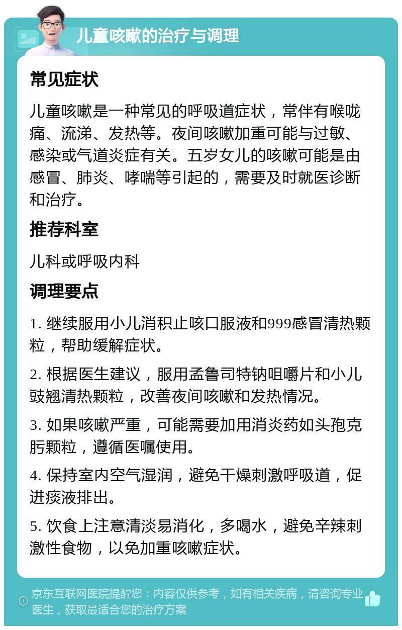 儿童咳嗽的治疗与调理 常见症状 儿童咳嗽是一种常见的呼吸道症状，常伴有喉咙痛、流涕、发热等。夜间咳嗽加重可能与过敏、感染或气道炎症有关。五岁女儿的咳嗽可能是由感冒、肺炎、哮喘等引起的，需要及时就医诊断和治疗。 推荐科室 儿科或呼吸内科 调理要点 1. 继续服用小儿消积止咳口服液和999感冒清热颗粒，帮助缓解症状。 2. 根据医生建议，服用孟鲁司特钠咀嚼片和小儿豉翘清热颗粒，改善夜间咳嗽和发热情况。 3. 如果咳嗽严重，可能需要加用消炎药如头孢克肟颗粒，遵循医嘱使用。 4. 保持室内空气湿润，避免干燥刺激呼吸道，促进痰液排出。 5. 饮食上注意清淡易消化，多喝水，避免辛辣刺激性食物，以免加重咳嗽症状。