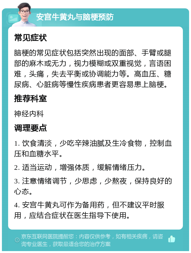 安宫牛黄丸与脑梗预防 常见症状 脑梗的常见症状包括突然出现的面部、手臂或腿部的麻木或无力，视力模糊或双重视觉，言语困难，头痛，失去平衡或协调能力等。高血压、糖尿病、心脏病等慢性疾病患者更容易患上脑梗。 推荐科室 神经内科 调理要点 1. 饮食清淡，少吃辛辣油腻及生冷食物，控制血压和血糖水平。 2. 适当运动，增强体质，缓解情绪压力。 3. 注意情绪调节，少思虑，少熬夜，保持良好的心态。 4. 安宫牛黄丸可作为备用药，但不建议平时服用，应结合症状在医生指导下使用。