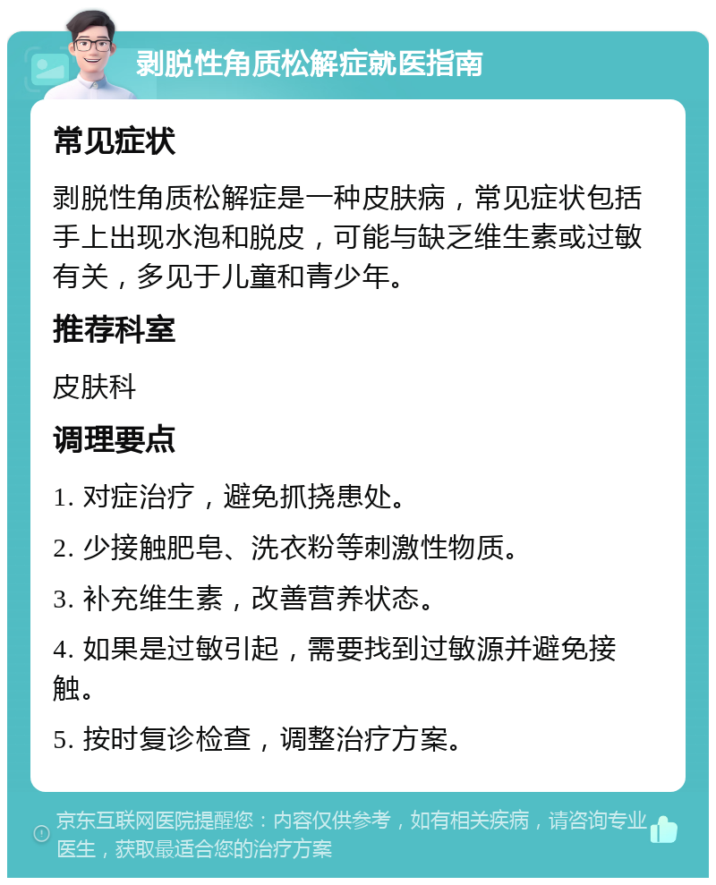 剥脱性角质松解症就医指南 常见症状 剥脱性角质松解症是一种皮肤病，常见症状包括手上出现水泡和脱皮，可能与缺乏维生素或过敏有关，多见于儿童和青少年。 推荐科室 皮肤科 调理要点 1. 对症治疗，避免抓挠患处。 2. 少接触肥皂、洗衣粉等刺激性物质。 3. 补充维生素，改善营养状态。 4. 如果是过敏引起，需要找到过敏源并避免接触。 5. 按时复诊检查，调整治疗方案。