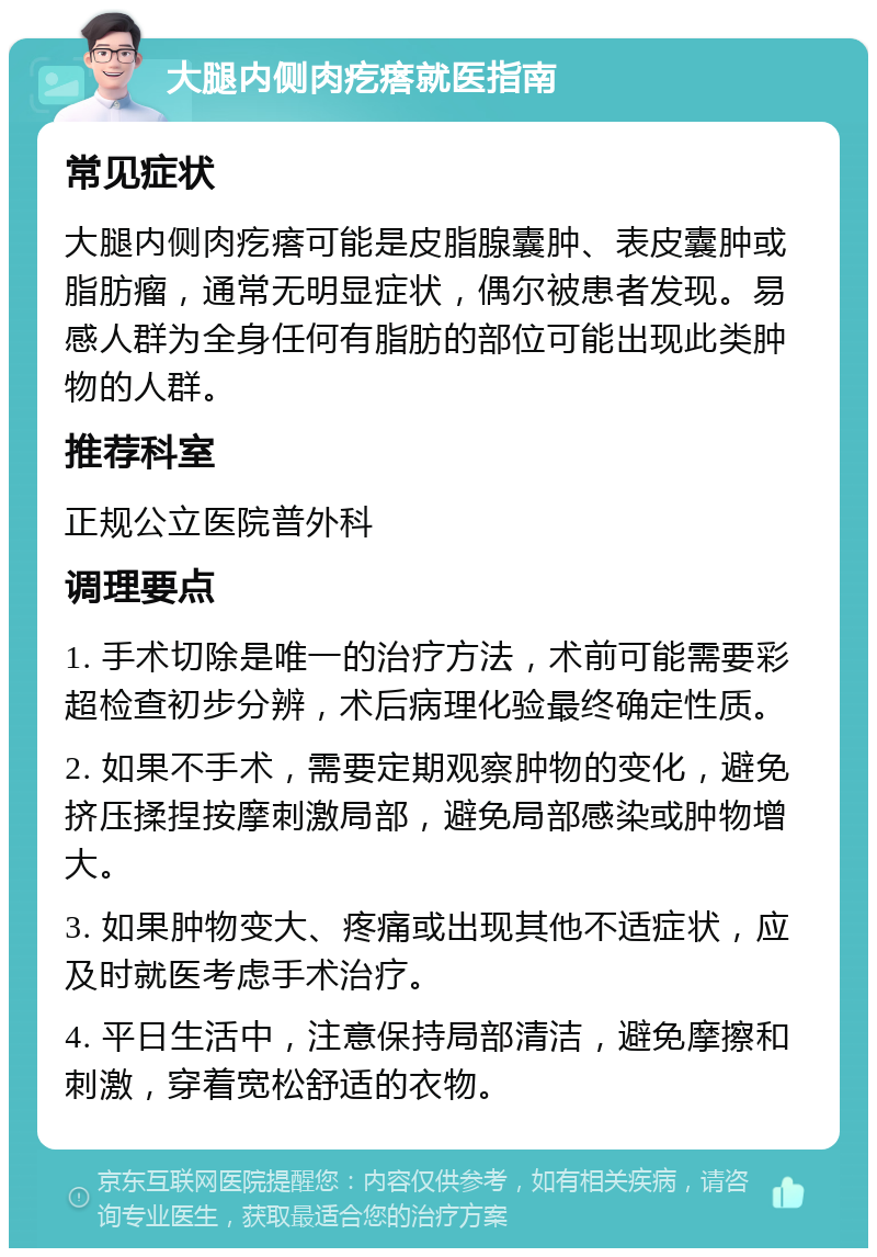 大腿内侧肉疙瘩就医指南 常见症状 大腿内侧肉疙瘩可能是皮脂腺囊肿、表皮囊肿或脂肪瘤，通常无明显症状，偶尔被患者发现。易感人群为全身任何有脂肪的部位可能出现此类肿物的人群。 推荐科室 正规公立医院普外科 调理要点 1. 手术切除是唯一的治疗方法，术前可能需要彩超检查初步分辨，术后病理化验最终确定性质。 2. 如果不手术，需要定期观察肿物的变化，避免挤压揉捏按摩刺激局部，避免局部感染或肿物增大。 3. 如果肿物变大、疼痛或出现其他不适症状，应及时就医考虑手术治疗。 4. 平日生活中，注意保持局部清洁，避免摩擦和刺激，穿着宽松舒适的衣物。