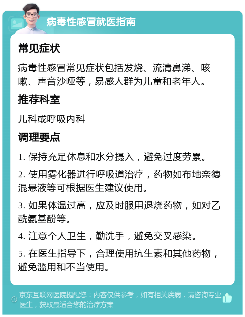 病毒性感冒就医指南 常见症状 病毒性感冒常见症状包括发烧、流清鼻涕、咳嗽、声音沙哑等，易感人群为儿童和老年人。 推荐科室 儿科或呼吸内科 调理要点 1. 保持充足休息和水分摄入，避免过度劳累。 2. 使用雾化器进行呼吸道治疗，药物如布地奈德混悬液等可根据医生建议使用。 3. 如果体温过高，应及时服用退烧药物，如对乙酰氨基酚等。 4. 注意个人卫生，勤洗手，避免交叉感染。 5. 在医生指导下，合理使用抗生素和其他药物，避免滥用和不当使用。