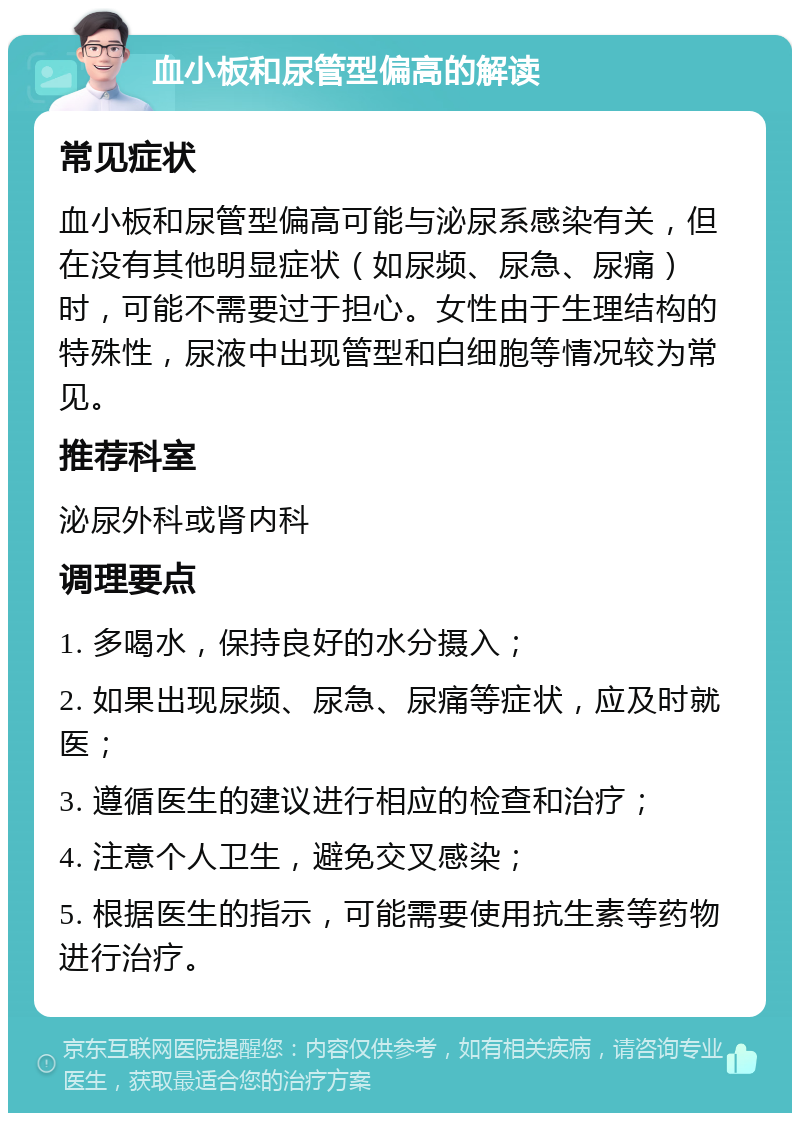 血小板和尿管型偏高的解读 常见症状 血小板和尿管型偏高可能与泌尿系感染有关，但在没有其他明显症状（如尿频、尿急、尿痛）时，可能不需要过于担心。女性由于生理结构的特殊性，尿液中出现管型和白细胞等情况较为常见。 推荐科室 泌尿外科或肾内科 调理要点 1. 多喝水，保持良好的水分摄入； 2. 如果出现尿频、尿急、尿痛等症状，应及时就医； 3. 遵循医生的建议进行相应的检查和治疗； 4. 注意个人卫生，避免交叉感染； 5. 根据医生的指示，可能需要使用抗生素等药物进行治疗。