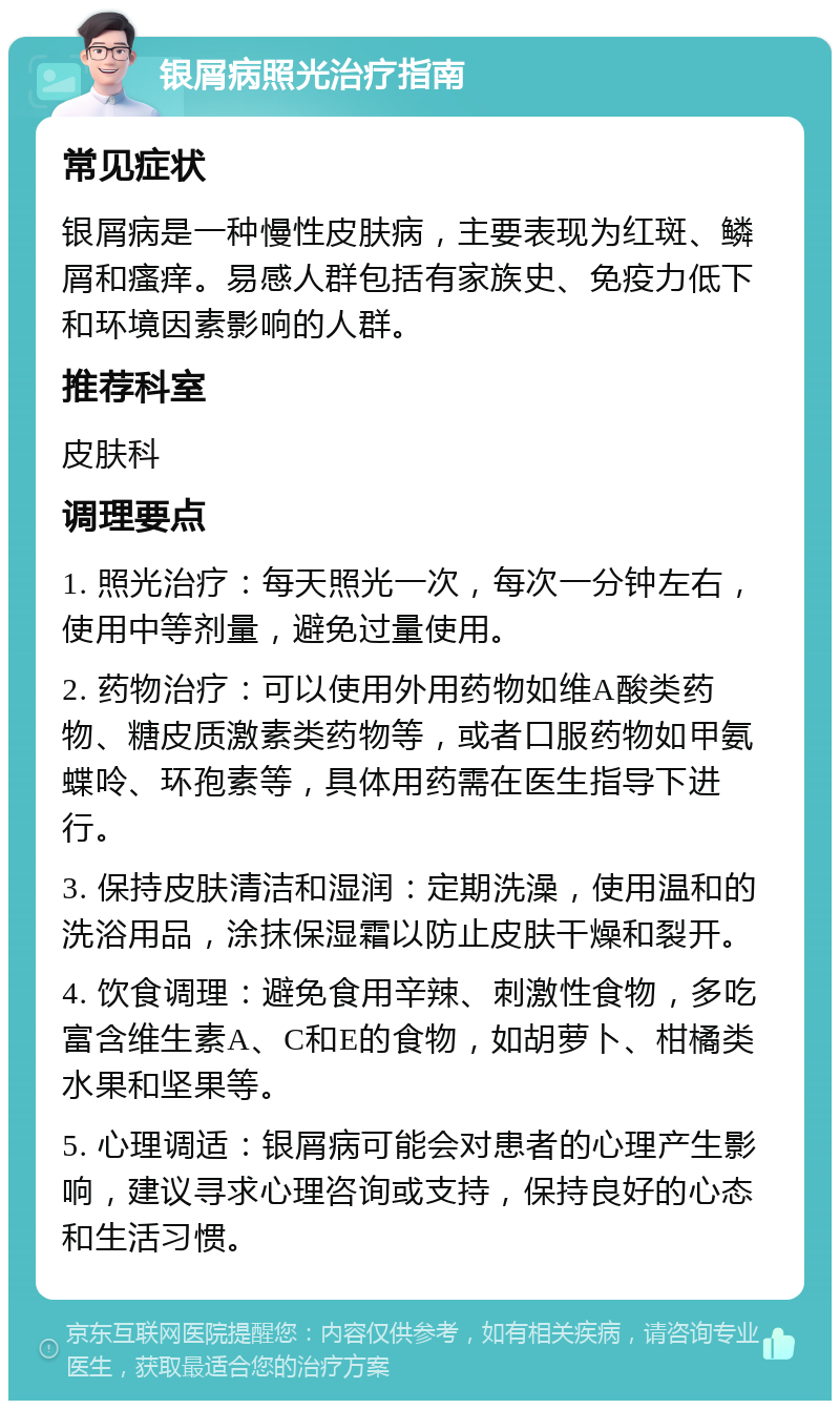 银屑病照光治疗指南 常见症状 银屑病是一种慢性皮肤病，主要表现为红斑、鳞屑和瘙痒。易感人群包括有家族史、免疫力低下和环境因素影响的人群。 推荐科室 皮肤科 调理要点 1. 照光治疗：每天照光一次，每次一分钟左右，使用中等剂量，避免过量使用。 2. 药物治疗：可以使用外用药物如维A酸类药物、糖皮质激素类药物等，或者口服药物如甲氨蝶呤、环孢素等，具体用药需在医生指导下进行。 3. 保持皮肤清洁和湿润：定期洗澡，使用温和的洗浴用品，涂抹保湿霜以防止皮肤干燥和裂开。 4. 饮食调理：避免食用辛辣、刺激性食物，多吃富含维生素A、C和E的食物，如胡萝卜、柑橘类水果和坚果等。 5. 心理调适：银屑病可能会对患者的心理产生影响，建议寻求心理咨询或支持，保持良好的心态和生活习惯。