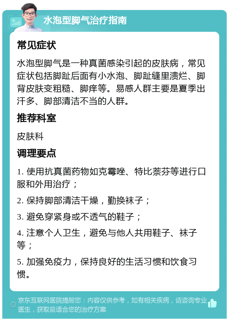 水泡型脚气治疗指南 常见症状 水泡型脚气是一种真菌感染引起的皮肤病，常见症状包括脚趾后面有小水泡、脚趾缝里溃烂、脚背皮肤变粗糙、脚痒等。易感人群主要是夏季出汗多、脚部清洁不当的人群。 推荐科室 皮肤科 调理要点 1. 使用抗真菌药物如克霉唑、特比萘芬等进行口服和外用治疗； 2. 保持脚部清洁干燥，勤换袜子； 3. 避免穿紧身或不透气的鞋子； 4. 注意个人卫生，避免与他人共用鞋子、袜子等； 5. 加强免疫力，保持良好的生活习惯和饮食习惯。