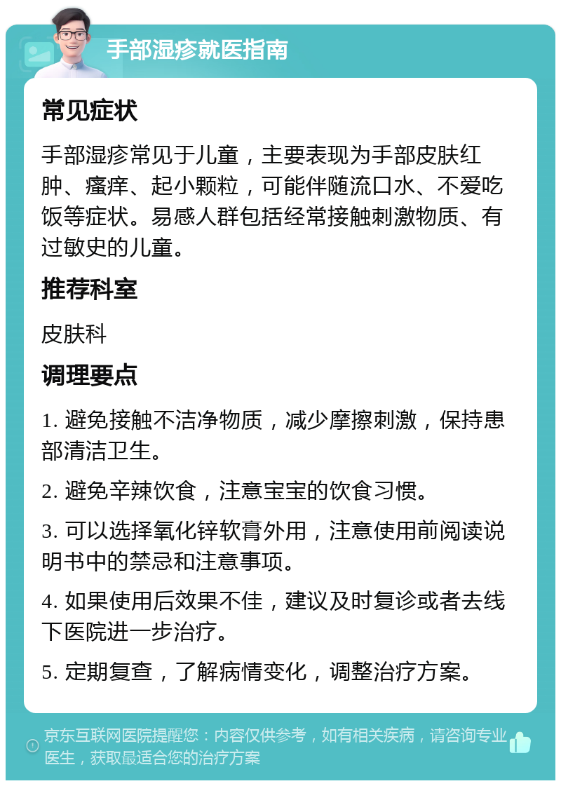 手部湿疹就医指南 常见症状 手部湿疹常见于儿童，主要表现为手部皮肤红肿、瘙痒、起小颗粒，可能伴随流口水、不爱吃饭等症状。易感人群包括经常接触刺激物质、有过敏史的儿童。 推荐科室 皮肤科 调理要点 1. 避免接触不洁净物质，减少摩擦刺激，保持患部清洁卫生。 2. 避免辛辣饮食，注意宝宝的饮食习惯。 3. 可以选择氧化锌软膏外用，注意使用前阅读说明书中的禁忌和注意事项。 4. 如果使用后效果不佳，建议及时复诊或者去线下医院进一步治疗。 5. 定期复查，了解病情变化，调整治疗方案。