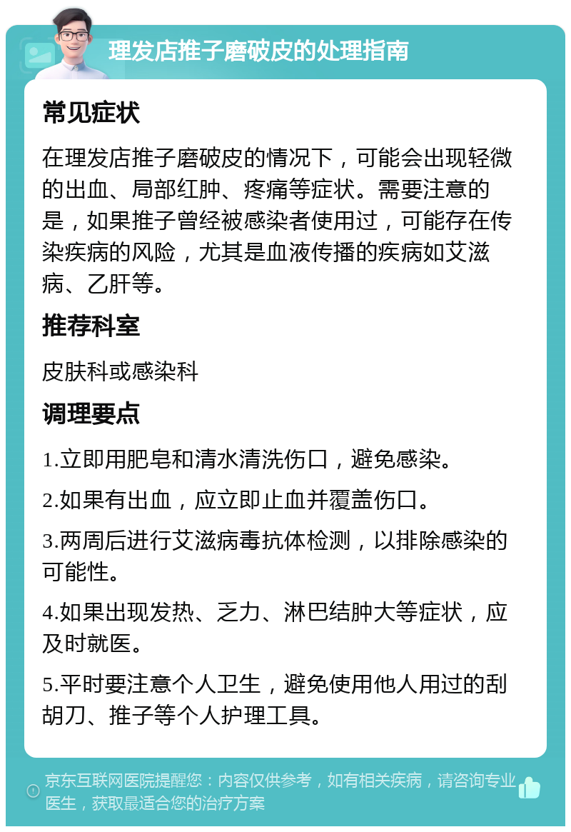 理发店推子磨破皮的处理指南 常见症状 在理发店推子磨破皮的情况下，可能会出现轻微的出血、局部红肿、疼痛等症状。需要注意的是，如果推子曾经被感染者使用过，可能存在传染疾病的风险，尤其是血液传播的疾病如艾滋病、乙肝等。 推荐科室 皮肤科或感染科 调理要点 1.立即用肥皂和清水清洗伤口，避免感染。 2.如果有出血，应立即止血并覆盖伤口。 3.两周后进行艾滋病毒抗体检测，以排除感染的可能性。 4.如果出现发热、乏力、淋巴结肿大等症状，应及时就医。 5.平时要注意个人卫生，避免使用他人用过的刮胡刀、推子等个人护理工具。