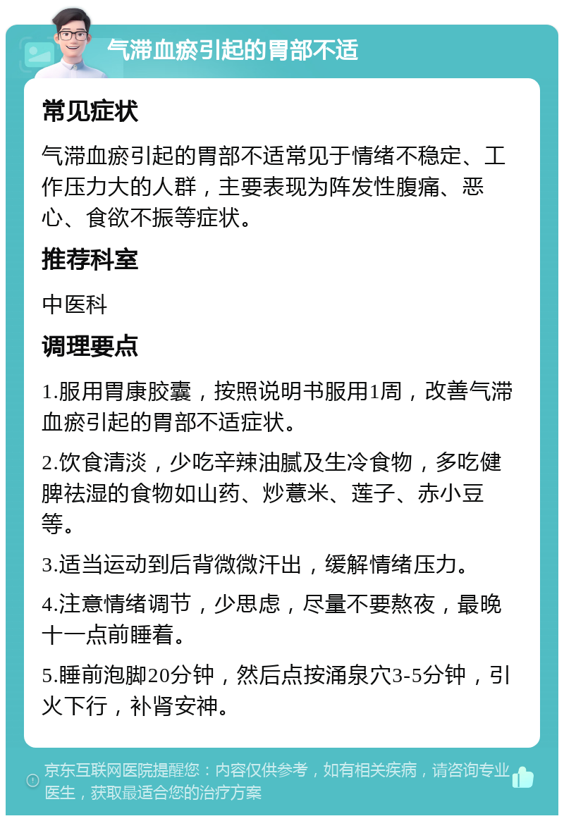 气滞血瘀引起的胃部不适 常见症状 气滞血瘀引起的胃部不适常见于情绪不稳定、工作压力大的人群，主要表现为阵发性腹痛、恶心、食欲不振等症状。 推荐科室 中医科 调理要点 1.服用胃康胶囊，按照说明书服用1周，改善气滞血瘀引起的胃部不适症状。 2.饮食清淡，少吃辛辣油腻及生冷食物，多吃健脾祛湿的食物如山药、炒薏米、莲子、赤小豆等。 3.适当运动到后背微微汗出，缓解情绪压力。 4.注意情绪调节，少思虑，尽量不要熬夜，最晚十一点前睡着。 5.睡前泡脚20分钟，然后点按涌泉穴3-5分钟，引火下行，补肾安神。