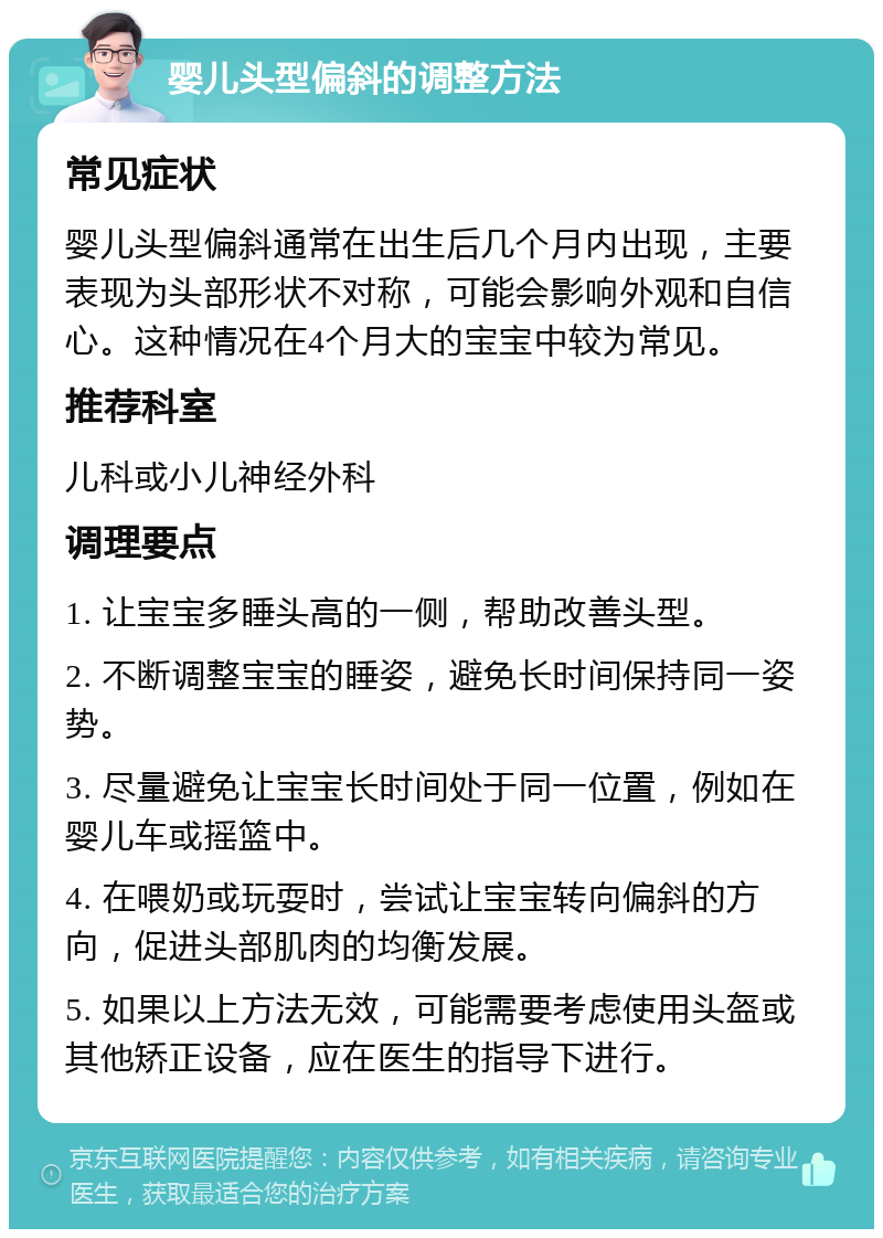 婴儿头型偏斜的调整方法 常见症状 婴儿头型偏斜通常在出生后几个月内出现，主要表现为头部形状不对称，可能会影响外观和自信心。这种情况在4个月大的宝宝中较为常见。 推荐科室 儿科或小儿神经外科 调理要点 1. 让宝宝多睡头高的一侧，帮助改善头型。 2. 不断调整宝宝的睡姿，避免长时间保持同一姿势。 3. 尽量避免让宝宝长时间处于同一位置，例如在婴儿车或摇篮中。 4. 在喂奶或玩耍时，尝试让宝宝转向偏斜的方向，促进头部肌肉的均衡发展。 5. 如果以上方法无效，可能需要考虑使用头盔或其他矫正设备，应在医生的指导下进行。