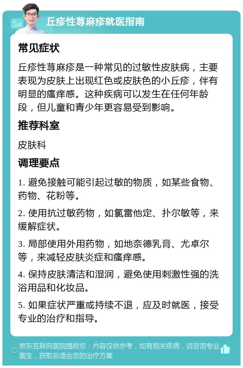 丘疹性荨麻疹就医指南 常见症状 丘疹性荨麻疹是一种常见的过敏性皮肤病，主要表现为皮肤上出现红色或皮肤色的小丘疹，伴有明显的瘙痒感。这种疾病可以发生在任何年龄段，但儿童和青少年更容易受到影响。 推荐科室 皮肤科 调理要点 1. 避免接触可能引起过敏的物质，如某些食物、药物、花粉等。 2. 使用抗过敏药物，如氯雷他定、扑尔敏等，来缓解症状。 3. 局部使用外用药物，如地奈德乳膏、尤卓尔等，来减轻皮肤炎症和瘙痒感。 4. 保持皮肤清洁和湿润，避免使用刺激性强的洗浴用品和化妆品。 5. 如果症状严重或持续不退，应及时就医，接受专业的治疗和指导。