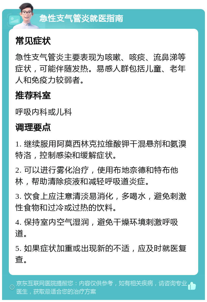 急性支气管炎就医指南 常见症状 急性支气管炎主要表现为咳嗽、咳痰、流鼻涕等症状，可能伴随发热。易感人群包括儿童、老年人和免疫力较弱者。 推荐科室 呼吸内科或儿科 调理要点 1. 继续服用阿莫西林克拉维酸钾干混悬剂和氨溴特洛，控制感染和缓解症状。 2. 可以进行雾化治疗，使用布地奈德和特布他林，帮助清除痰液和减轻呼吸道炎症。 3. 饮食上应注意清淡易消化，多喝水，避免刺激性食物和过冷或过热的饮料。 4. 保持室内空气湿润，避免干燥环境刺激呼吸道。 5. 如果症状加重或出现新的不适，应及时就医复查。