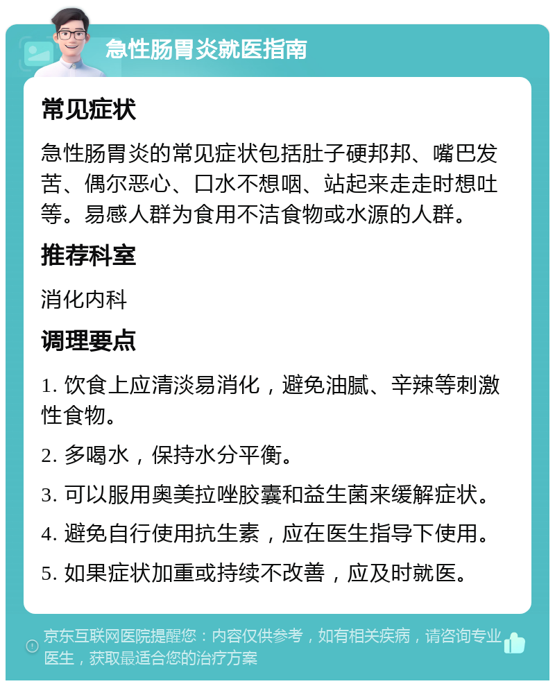 急性肠胃炎就医指南 常见症状 急性肠胃炎的常见症状包括肚子硬邦邦、嘴巴发苦、偶尔恶心、口水不想咽、站起来走走时想吐等。易感人群为食用不洁食物或水源的人群。 推荐科室 消化内科 调理要点 1. 饮食上应清淡易消化，避免油腻、辛辣等刺激性食物。 2. 多喝水，保持水分平衡。 3. 可以服用奥美拉唑胶囊和益生菌来缓解症状。 4. 避免自行使用抗生素，应在医生指导下使用。 5. 如果症状加重或持续不改善，应及时就医。