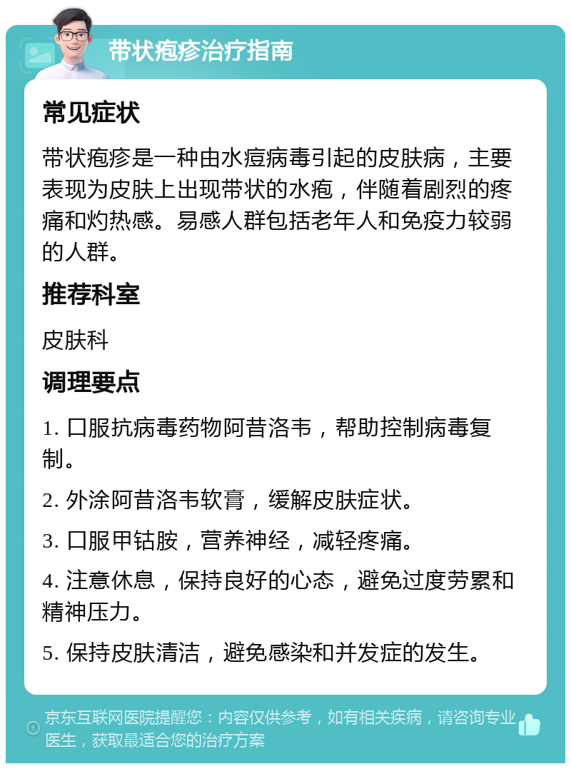 带状疱疹治疗指南 常见症状 带状疱疹是一种由水痘病毒引起的皮肤病，主要表现为皮肤上出现带状的水疱，伴随着剧烈的疼痛和灼热感。易感人群包括老年人和免疫力较弱的人群。 推荐科室 皮肤科 调理要点 1. 口服抗病毒药物阿昔洛韦，帮助控制病毒复制。 2. 外涂阿昔洛韦软膏，缓解皮肤症状。 3. 口服甲钴胺，营养神经，减轻疼痛。 4. 注意休息，保持良好的心态，避免过度劳累和精神压力。 5. 保持皮肤清洁，避免感染和并发症的发生。