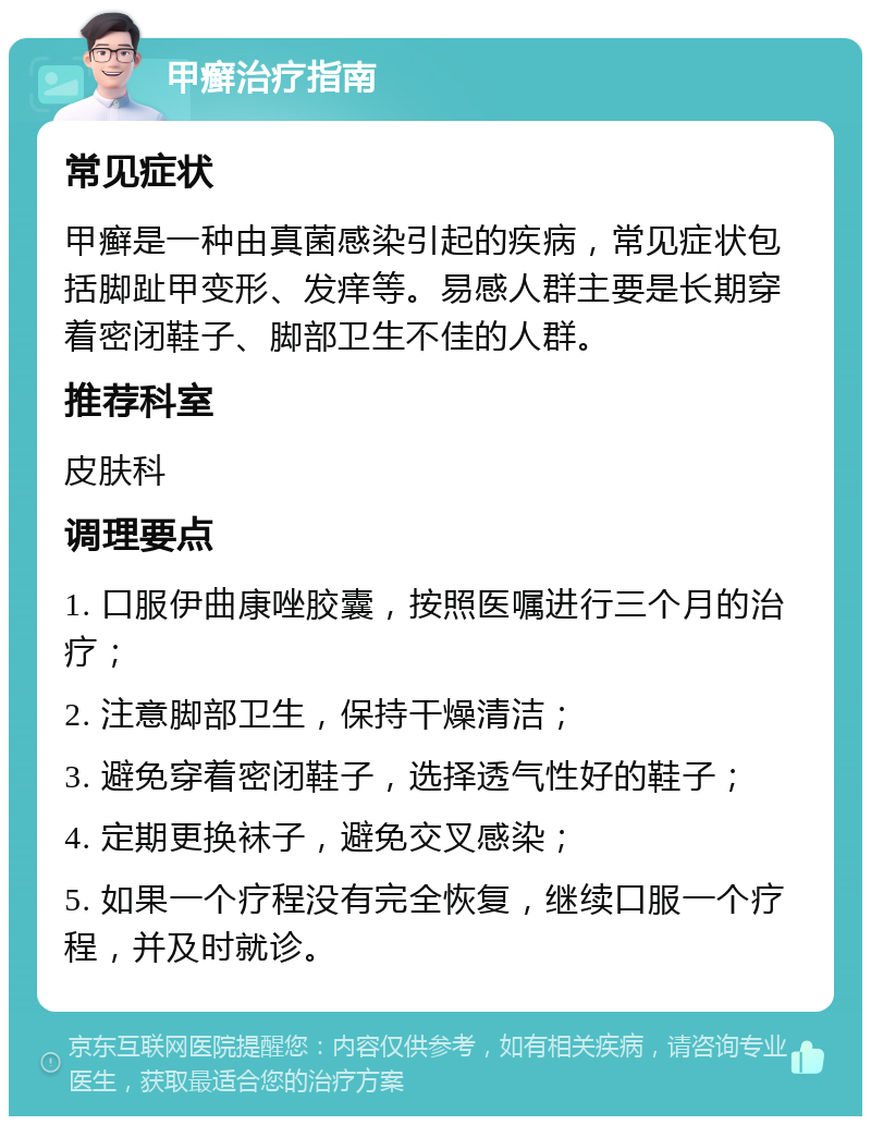 甲癣治疗指南 常见症状 甲癣是一种由真菌感染引起的疾病，常见症状包括脚趾甲变形、发痒等。易感人群主要是长期穿着密闭鞋子、脚部卫生不佳的人群。 推荐科室 皮肤科 调理要点 1. 口服伊曲康唑胶囊，按照医嘱进行三个月的治疗； 2. 注意脚部卫生，保持干燥清洁； 3. 避免穿着密闭鞋子，选择透气性好的鞋子； 4. 定期更换袜子，避免交叉感染； 5. 如果一个疗程没有完全恢复，继续口服一个疗程，并及时就诊。