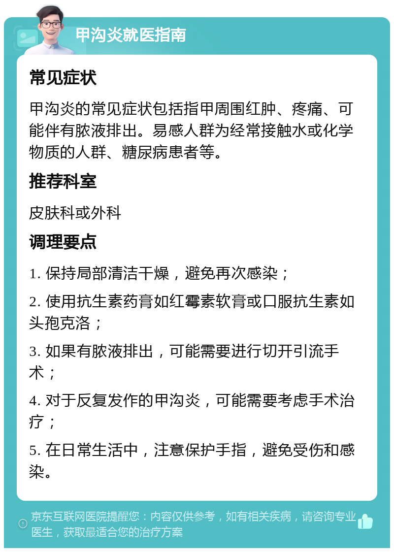 甲沟炎就医指南 常见症状 甲沟炎的常见症状包括指甲周围红肿、疼痛、可能伴有脓液排出。易感人群为经常接触水或化学物质的人群、糖尿病患者等。 推荐科室 皮肤科或外科 调理要点 1. 保持局部清洁干燥，避免再次感染； 2. 使用抗生素药膏如红霉素软膏或口服抗生素如头孢克洛； 3. 如果有脓液排出，可能需要进行切开引流手术； 4. 对于反复发作的甲沟炎，可能需要考虑手术治疗； 5. 在日常生活中，注意保护手指，避免受伤和感染。