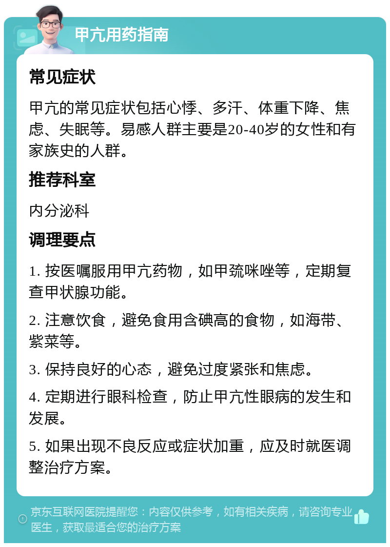 甲亢用药指南 常见症状 甲亢的常见症状包括心悸、多汗、体重下降、焦虑、失眠等。易感人群主要是20-40岁的女性和有家族史的人群。 推荐科室 内分泌科 调理要点 1. 按医嘱服用甲亢药物，如甲巯咪唑等，定期复查甲状腺功能。 2. 注意饮食，避免食用含碘高的食物，如海带、紫菜等。 3. 保持良好的心态，避免过度紧张和焦虑。 4. 定期进行眼科检查，防止甲亢性眼病的发生和发展。 5. 如果出现不良反应或症状加重，应及时就医调整治疗方案。