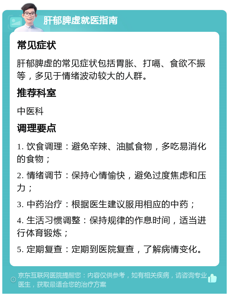 肝郁脾虚就医指南 常见症状 肝郁脾虚的常见症状包括胃胀、打嗝、食欲不振等，多见于情绪波动较大的人群。 推荐科室 中医科 调理要点 1. 饮食调理：避免辛辣、油腻食物，多吃易消化的食物； 2. 情绪调节：保持心情愉快，避免过度焦虑和压力； 3. 中药治疗：根据医生建议服用相应的中药； 4. 生活习惯调整：保持规律的作息时间，适当进行体育锻炼； 5. 定期复查：定期到医院复查，了解病情变化。