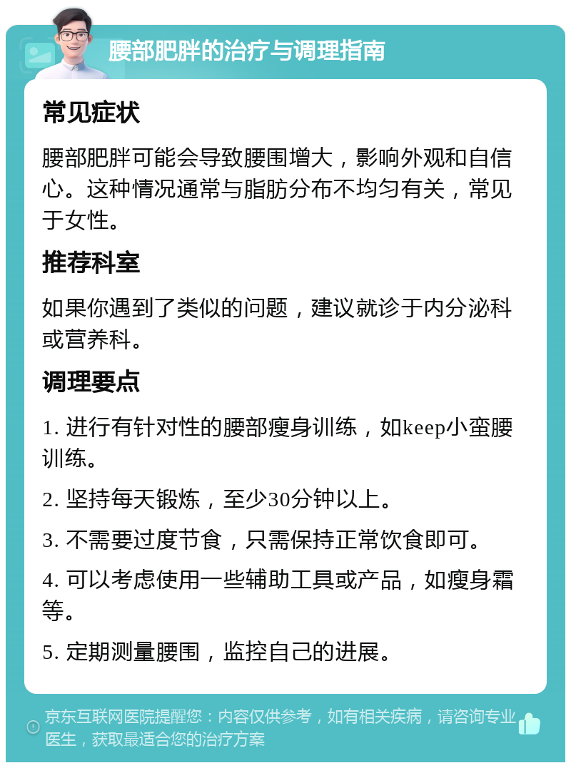 腰部肥胖的治疗与调理指南 常见症状 腰部肥胖可能会导致腰围增大，影响外观和自信心。这种情况通常与脂肪分布不均匀有关，常见于女性。 推荐科室 如果你遇到了类似的问题，建议就诊于内分泌科或营养科。 调理要点 1. 进行有针对性的腰部瘦身训练，如keep小蛮腰训练。 2. 坚持每天锻炼，至少30分钟以上。 3. 不需要过度节食，只需保持正常饮食即可。 4. 可以考虑使用一些辅助工具或产品，如瘦身霜等。 5. 定期测量腰围，监控自己的进展。