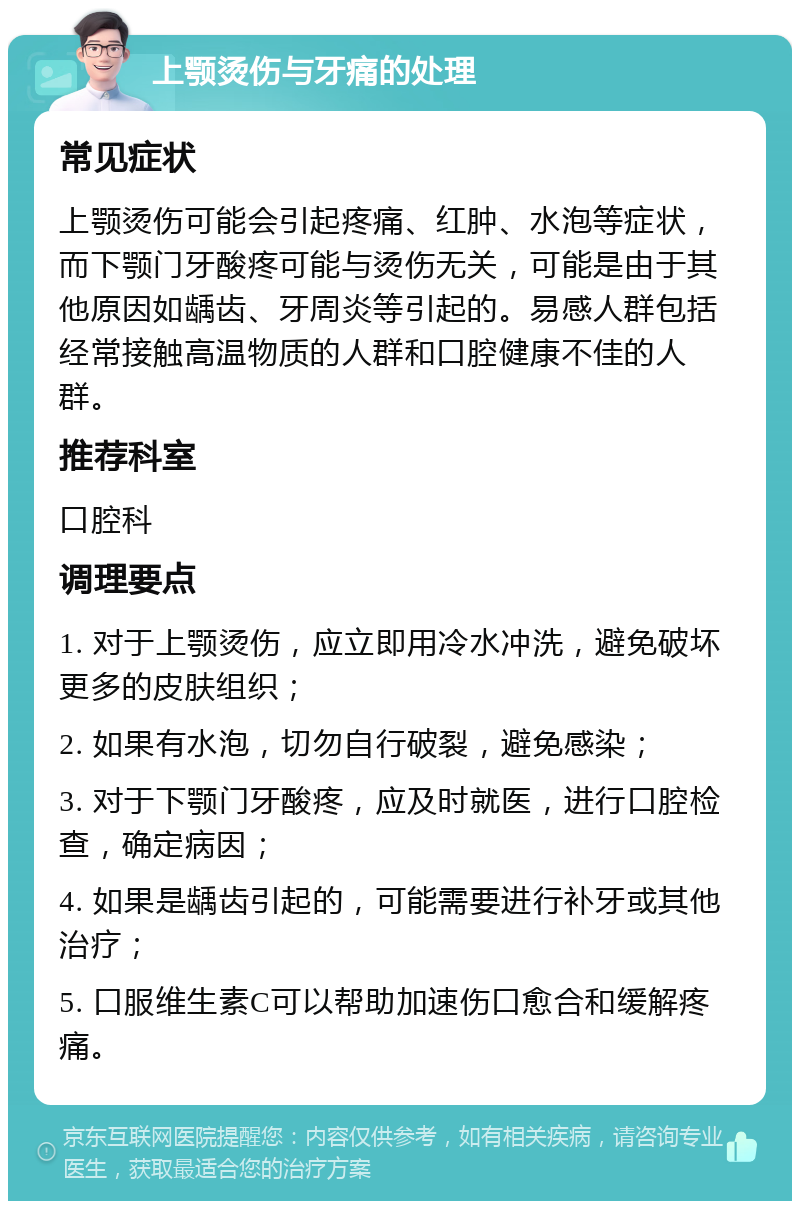 上颚烫伤与牙痛的处理 常见症状 上颚烫伤可能会引起疼痛、红肿、水泡等症状，而下颚门牙酸疼可能与烫伤无关，可能是由于其他原因如龋齿、牙周炎等引起的。易感人群包括经常接触高温物质的人群和口腔健康不佳的人群。 推荐科室 口腔科 调理要点 1. 对于上颚烫伤，应立即用冷水冲洗，避免破坏更多的皮肤组织； 2. 如果有水泡，切勿自行破裂，避免感染； 3. 对于下颚门牙酸疼，应及时就医，进行口腔检查，确定病因； 4. 如果是龋齿引起的，可能需要进行补牙或其他治疗； 5. 口服维生素C可以帮助加速伤口愈合和缓解疼痛。