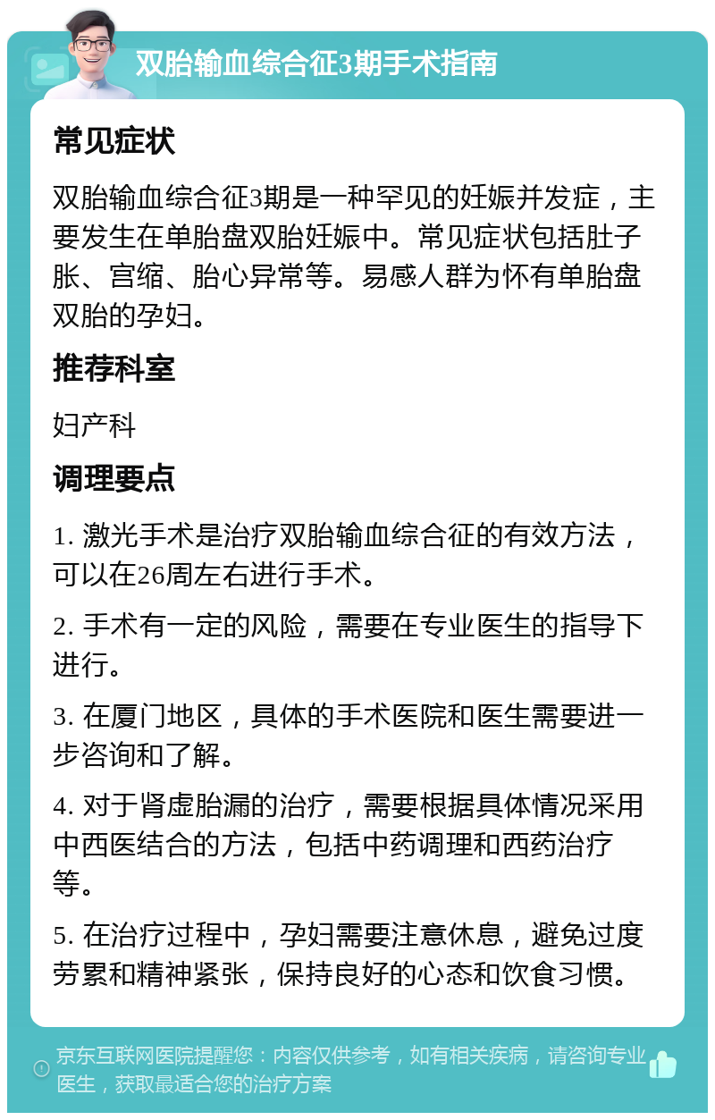 双胎输血综合征3期手术指南 常见症状 双胎输血综合征3期是一种罕见的妊娠并发症，主要发生在单胎盘双胎妊娠中。常见症状包括肚子胀、宫缩、胎心异常等。易感人群为怀有单胎盘双胎的孕妇。 推荐科室 妇产科 调理要点 1. 激光手术是治疗双胎输血综合征的有效方法，可以在26周左右进行手术。 2. 手术有一定的风险，需要在专业医生的指导下进行。 3. 在厦门地区，具体的手术医院和医生需要进一步咨询和了解。 4. 对于肾虚胎漏的治疗，需要根据具体情况采用中西医结合的方法，包括中药调理和西药治疗等。 5. 在治疗过程中，孕妇需要注意休息，避免过度劳累和精神紧张，保持良好的心态和饮食习惯。