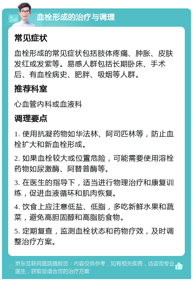 血栓形成的治疗与调理 常见症状 血栓形成的常见症状包括肢体疼痛、肿胀、皮肤发红或发紫等。易感人群包括长期卧床、手术后、有血栓病史、肥胖、吸烟等人群。 推荐科室 心血管内科或血液科 调理要点 1. 使用抗凝药物如华法林、阿司匹林等，防止血栓扩大和新血栓形成。 2. 如果血栓较大或位置危险，可能需要使用溶栓药物如尿激酶、阿替普酶等。 3. 在医生的指导下，适当进行物理治疗和康复训练，促进血液循环和肌肉恢复。 4. 饮食上应注意低盐、低脂，多吃新鲜水果和蔬菜，避免高胆固醇和高脂肪食物。 5. 定期复查，监测血栓状态和药物疗效，及时调整治疗方案。