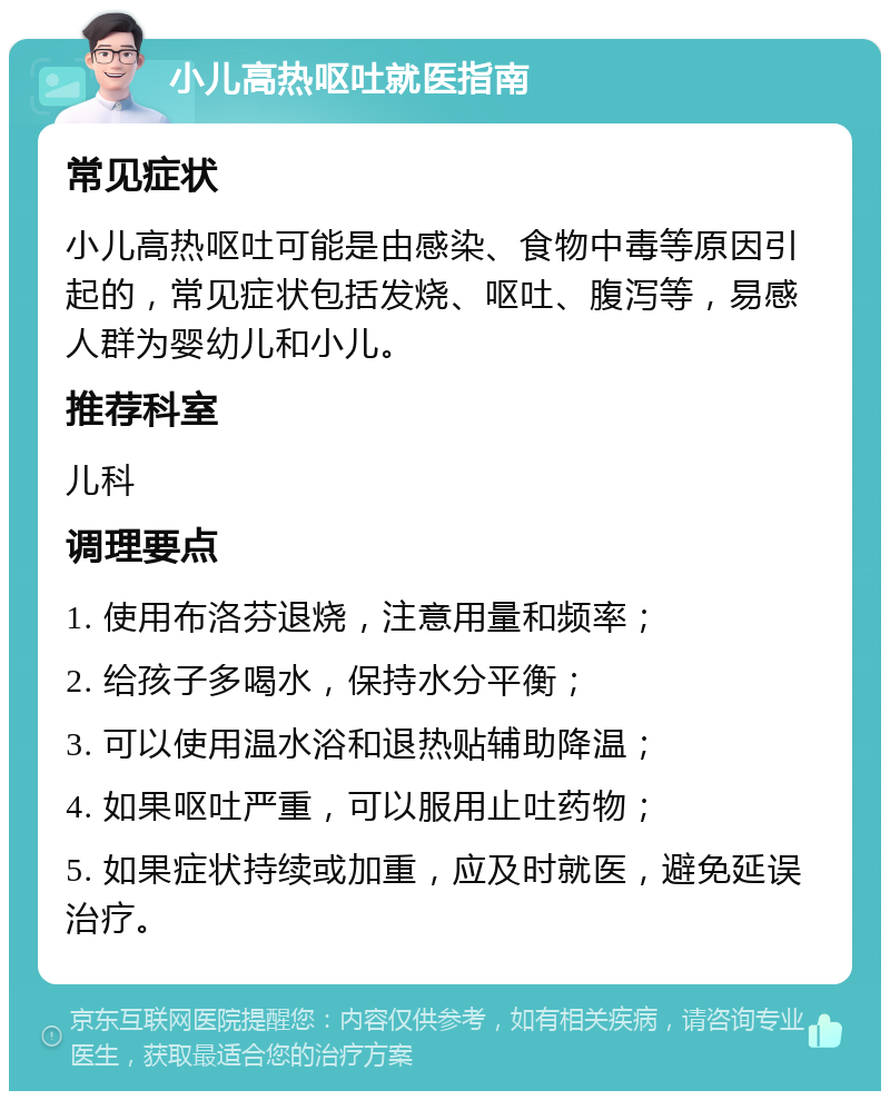 小儿高热呕吐就医指南 常见症状 小儿高热呕吐可能是由感染、食物中毒等原因引起的，常见症状包括发烧、呕吐、腹泻等，易感人群为婴幼儿和小儿。 推荐科室 儿科 调理要点 1. 使用布洛芬退烧，注意用量和频率； 2. 给孩子多喝水，保持水分平衡； 3. 可以使用温水浴和退热贴辅助降温； 4. 如果呕吐严重，可以服用止吐药物； 5. 如果症状持续或加重，应及时就医，避免延误治疗。