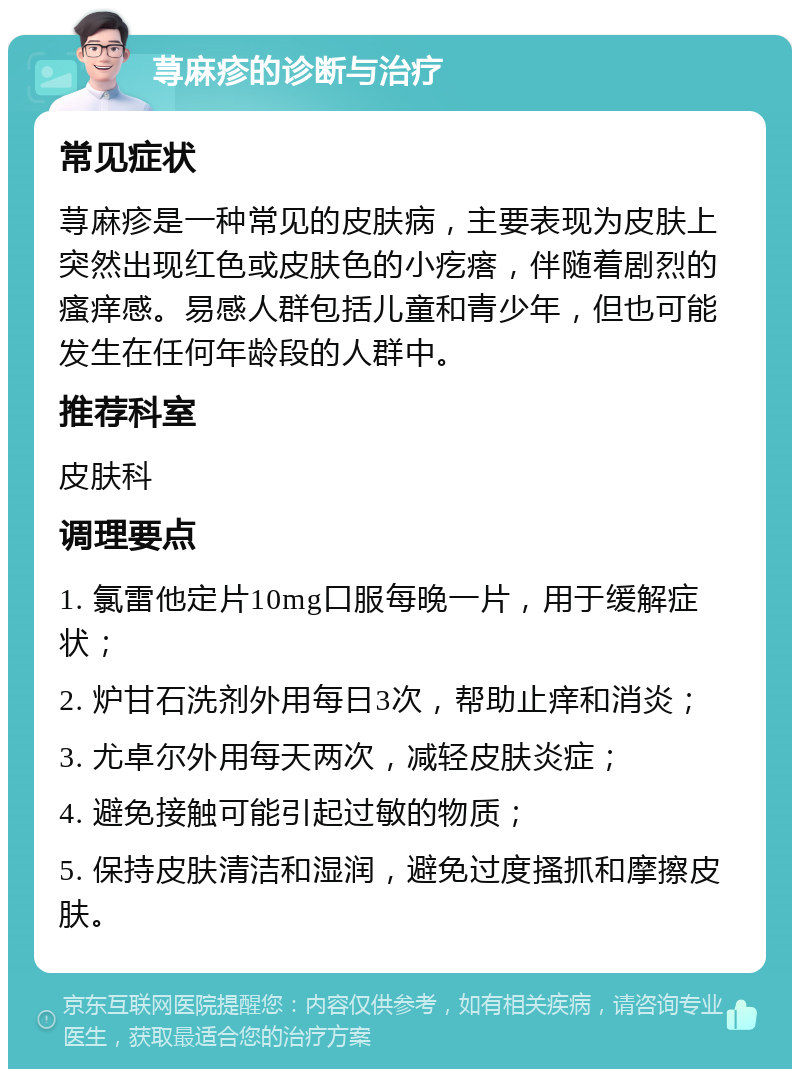 荨麻疹的诊断与治疗 常见症状 荨麻疹是一种常见的皮肤病，主要表现为皮肤上突然出现红色或皮肤色的小疙瘩，伴随着剧烈的瘙痒感。易感人群包括儿童和青少年，但也可能发生在任何年龄段的人群中。 推荐科室 皮肤科 调理要点 1. 氯雷他定片10mg口服每晚一片，用于缓解症状； 2. 炉甘石洗剂外用每日3次，帮助止痒和消炎； 3. 尤卓尔外用每天两次，减轻皮肤炎症； 4. 避免接触可能引起过敏的物质； 5. 保持皮肤清洁和湿润，避免过度搔抓和摩擦皮肤。