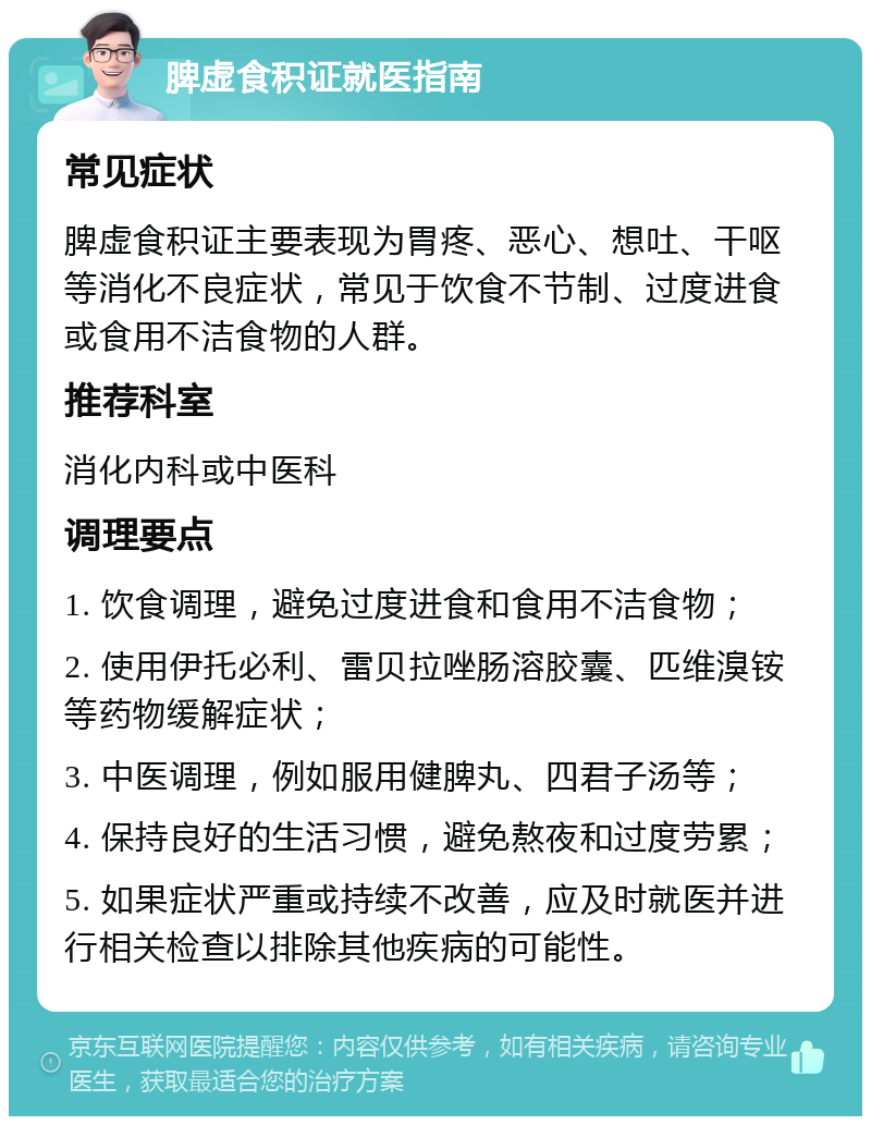 脾虚食积证就医指南 常见症状 脾虚食积证主要表现为胃疼、恶心、想吐、干呕等消化不良症状，常见于饮食不节制、过度进食或食用不洁食物的人群。 推荐科室 消化内科或中医科 调理要点 1. 饮食调理，避免过度进食和食用不洁食物； 2. 使用伊托必利、雷贝拉唑肠溶胶囊、匹维溴铵等药物缓解症状； 3. 中医调理，例如服用健脾丸、四君子汤等； 4. 保持良好的生活习惯，避免熬夜和过度劳累； 5. 如果症状严重或持续不改善，应及时就医并进行相关检查以排除其他疾病的可能性。