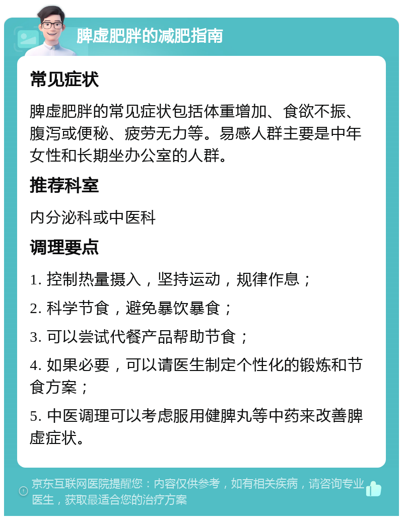 脾虚肥胖的减肥指南 常见症状 脾虚肥胖的常见症状包括体重增加、食欲不振、腹泻或便秘、疲劳无力等。易感人群主要是中年女性和长期坐办公室的人群。 推荐科室 内分泌科或中医科 调理要点 1. 控制热量摄入，坚持运动，规律作息； 2. 科学节食，避免暴饮暴食； 3. 可以尝试代餐产品帮助节食； 4. 如果必要，可以请医生制定个性化的锻炼和节食方案； 5. 中医调理可以考虑服用健脾丸等中药来改善脾虚症状。