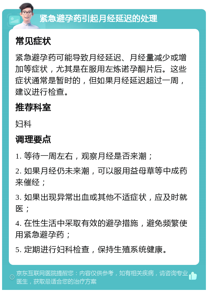 紧急避孕药引起月经延迟的处理 常见症状 紧急避孕药可能导致月经延迟、月经量减少或增加等症状，尤其是在服用左炼诺孕酮片后。这些症状通常是暂时的，但如果月经延迟超过一周，建议进行检查。 推荐科室 妇科 调理要点 1. 等待一周左右，观察月经是否来潮； 2. 如果月经仍未来潮，可以服用益母草等中成药来催经； 3. 如果出现异常出血或其他不适症状，应及时就医； 4. 在性生活中采取有效的避孕措施，避免频繁使用紧急避孕药； 5. 定期进行妇科检查，保持生殖系统健康。