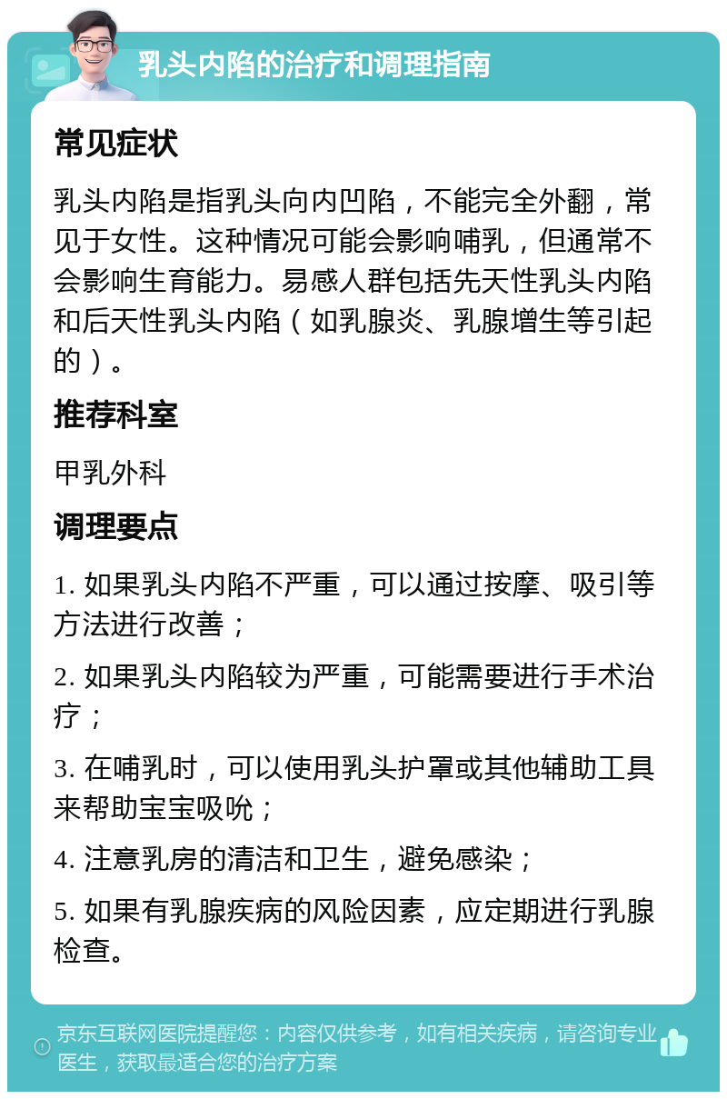 乳头内陷的治疗和调理指南 常见症状 乳头内陷是指乳头向内凹陷，不能完全外翻，常见于女性。这种情况可能会影响哺乳，但通常不会影响生育能力。易感人群包括先天性乳头内陷和后天性乳头内陷（如乳腺炎、乳腺增生等引起的）。 推荐科室 甲乳外科 调理要点 1. 如果乳头内陷不严重，可以通过按摩、吸引等方法进行改善； 2. 如果乳头内陷较为严重，可能需要进行手术治疗； 3. 在哺乳时，可以使用乳头护罩或其他辅助工具来帮助宝宝吸吮； 4. 注意乳房的清洁和卫生，避免感染； 5. 如果有乳腺疾病的风险因素，应定期进行乳腺检查。