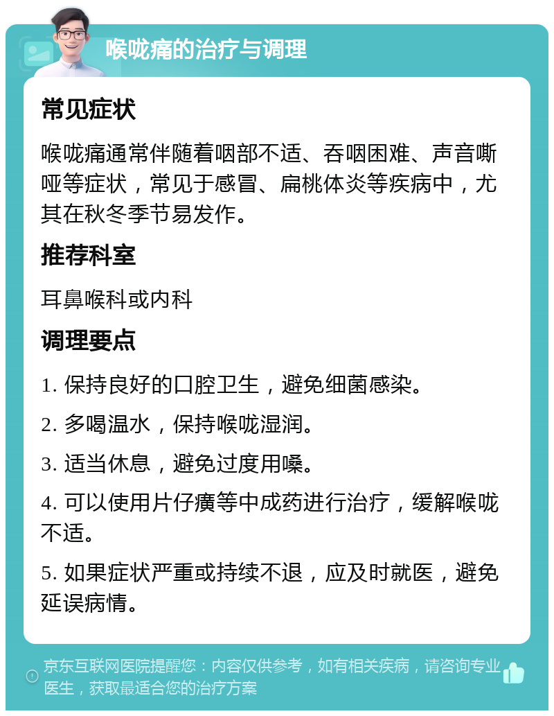 喉咙痛的治疗与调理 常见症状 喉咙痛通常伴随着咽部不适、吞咽困难、声音嘶哑等症状，常见于感冒、扁桃体炎等疾病中，尤其在秋冬季节易发作。 推荐科室 耳鼻喉科或内科 调理要点 1. 保持良好的口腔卫生，避免细菌感染。 2. 多喝温水，保持喉咙湿润。 3. 适当休息，避免过度用嗓。 4. 可以使用片仔癀等中成药进行治疗，缓解喉咙不适。 5. 如果症状严重或持续不退，应及时就医，避免延误病情。