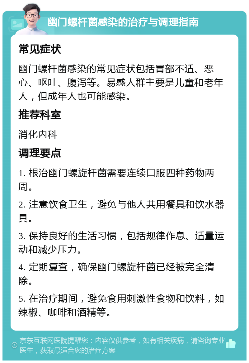 幽门螺杆菌感染的治疗与调理指南 常见症状 幽门螺杆菌感染的常见症状包括胃部不适、恶心、呕吐、腹泻等。易感人群主要是儿童和老年人，但成年人也可能感染。 推荐科室 消化内科 调理要点 1. 根治幽门螺旋杆菌需要连续口服四种药物两周。 2. 注意饮食卫生，避免与他人共用餐具和饮水器具。 3. 保持良好的生活习惯，包括规律作息、适量运动和减少压力。 4. 定期复查，确保幽门螺旋杆菌已经被完全清除。 5. 在治疗期间，避免食用刺激性食物和饮料，如辣椒、咖啡和酒精等。