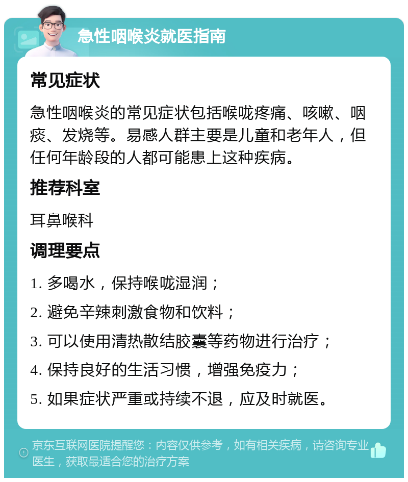 急性咽喉炎就医指南 常见症状 急性咽喉炎的常见症状包括喉咙疼痛、咳嗽、咽痰、发烧等。易感人群主要是儿童和老年人，但任何年龄段的人都可能患上这种疾病。 推荐科室 耳鼻喉科 调理要点 1. 多喝水，保持喉咙湿润； 2. 避免辛辣刺激食物和饮料； 3. 可以使用清热散结胶囊等药物进行治疗； 4. 保持良好的生活习惯，增强免疫力； 5. 如果症状严重或持续不退，应及时就医。