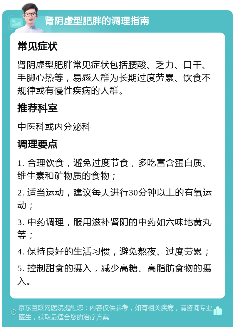 肾阴虚型肥胖的调理指南 常见症状 肾阴虚型肥胖常见症状包括腰酸、乏力、口干、手脚心热等，易感人群为长期过度劳累、饮食不规律或有慢性疾病的人群。 推荐科室 中医科或内分泌科 调理要点 1. 合理饮食，避免过度节食，多吃富含蛋白质、维生素和矿物质的食物； 2. 适当运动，建议每天进行30分钟以上的有氧运动； 3. 中药调理，服用滋补肾阴的中药如六味地黄丸等； 4. 保持良好的生活习惯，避免熬夜、过度劳累； 5. 控制甜食的摄入，减少高糖、高脂肪食物的摄入。