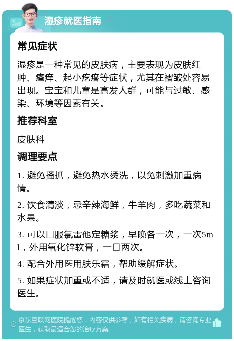 湿疹就医指南 常见症状 湿疹是一种常见的皮肤病，主要表现为皮肤红肿、瘙痒、起小疙瘩等症状，尤其在褶皱处容易出现。宝宝和儿童是高发人群，可能与过敏、感染、环境等因素有关。 推荐科室 皮肤科 调理要点 1. 避免搔抓，避免热水烫洗，以免刺激加重病情。 2. 饮食清淡，忌辛辣海鲜，牛羊肉，多吃蔬菜和水果。 3. 可以口服氯雷他定糖浆，早晚各一次，一次5ml，外用氧化锌软膏，一日两次。 4. 配合外用医用肤乐霜，帮助缓解症状。 5. 如果症状加重或不适，请及时就医或线上咨询医生。