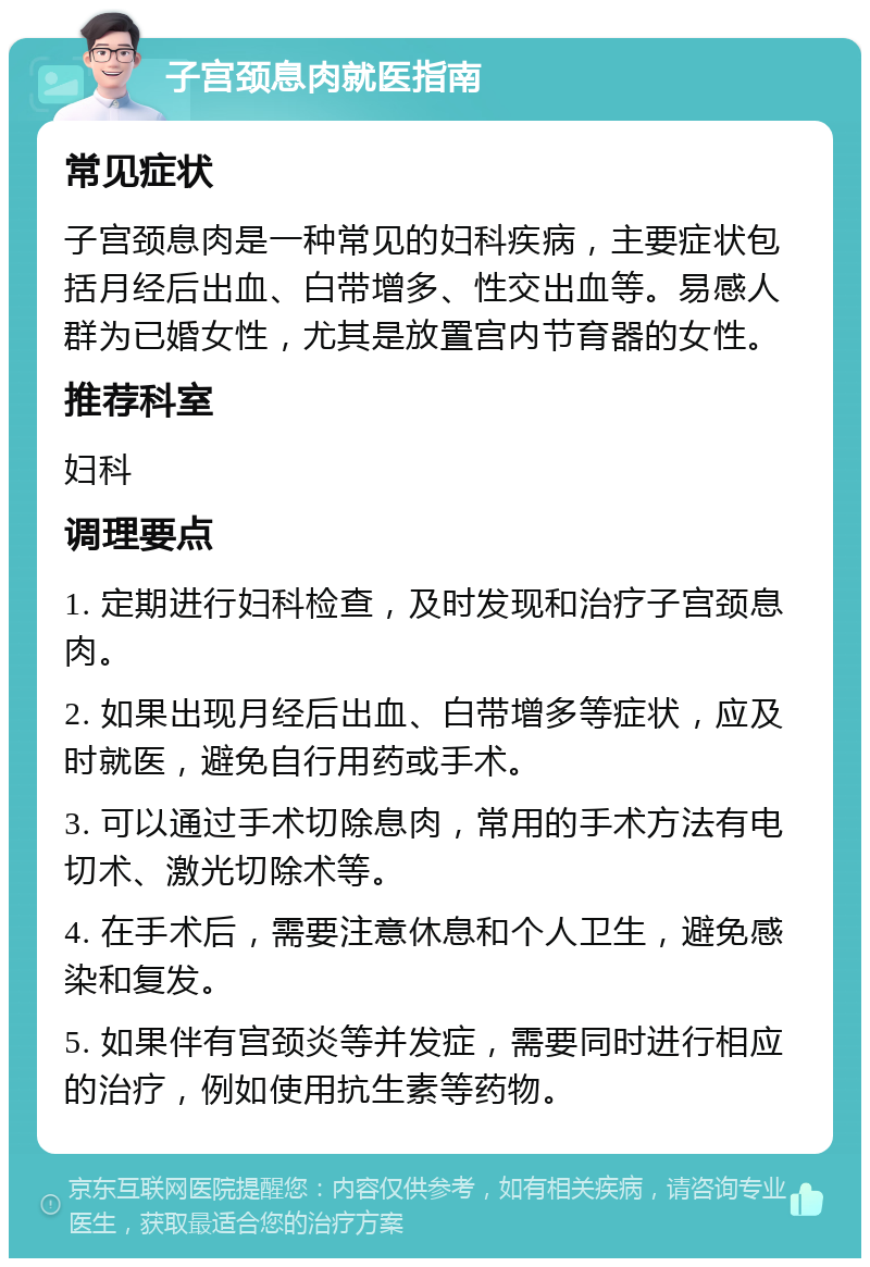 子宫颈息肉就医指南 常见症状 子宫颈息肉是一种常见的妇科疾病，主要症状包括月经后出血、白带增多、性交出血等。易感人群为已婚女性，尤其是放置宫内节育器的女性。 推荐科室 妇科 调理要点 1. 定期进行妇科检查，及时发现和治疗子宫颈息肉。 2. 如果出现月经后出血、白带增多等症状，应及时就医，避免自行用药或手术。 3. 可以通过手术切除息肉，常用的手术方法有电切术、激光切除术等。 4. 在手术后，需要注意休息和个人卫生，避免感染和复发。 5. 如果伴有宫颈炎等并发症，需要同时进行相应的治疗，例如使用抗生素等药物。