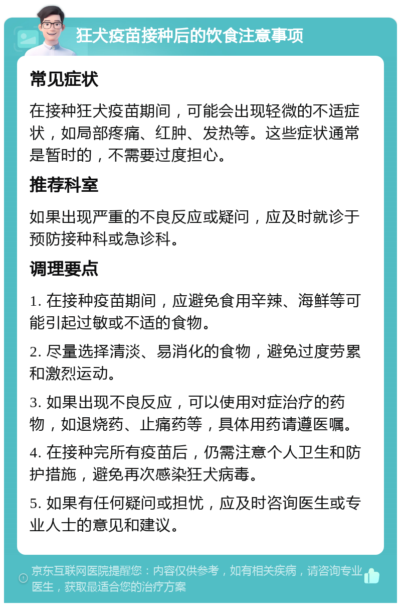 狂犬疫苗接种后的饮食注意事项 常见症状 在接种狂犬疫苗期间，可能会出现轻微的不适症状，如局部疼痛、红肿、发热等。这些症状通常是暂时的，不需要过度担心。 推荐科室 如果出现严重的不良反应或疑问，应及时就诊于预防接种科或急诊科。 调理要点 1. 在接种疫苗期间，应避免食用辛辣、海鲜等可能引起过敏或不适的食物。 2. 尽量选择清淡、易消化的食物，避免过度劳累和激烈运动。 3. 如果出现不良反应，可以使用对症治疗的药物，如退烧药、止痛药等，具体用药请遵医嘱。 4. 在接种完所有疫苗后，仍需注意个人卫生和防护措施，避免再次感染狂犬病毒。 5. 如果有任何疑问或担忧，应及时咨询医生或专业人士的意见和建议。