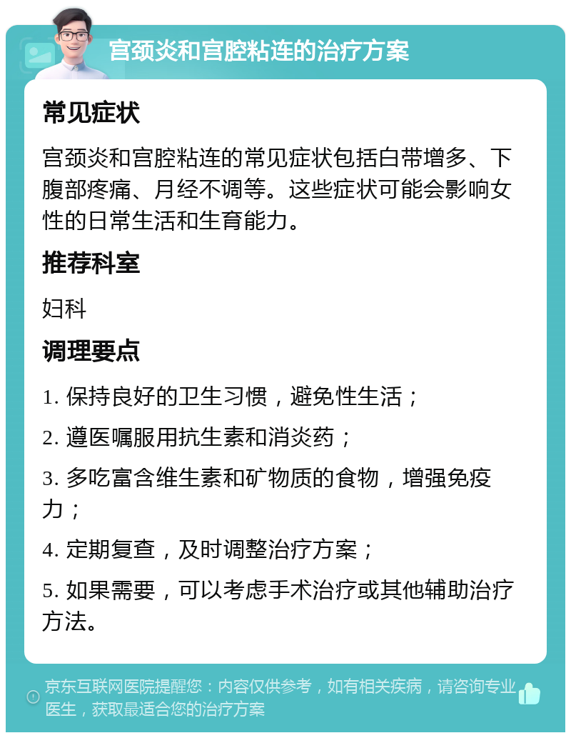 宫颈炎和宫腔粘连的治疗方案 常见症状 宫颈炎和宫腔粘连的常见症状包括白带增多、下腹部疼痛、月经不调等。这些症状可能会影响女性的日常生活和生育能力。 推荐科室 妇科 调理要点 1. 保持良好的卫生习惯，避免性生活； 2. 遵医嘱服用抗生素和消炎药； 3. 多吃富含维生素和矿物质的食物，增强免疫力； 4. 定期复查，及时调整治疗方案； 5. 如果需要，可以考虑手术治疗或其他辅助治疗方法。