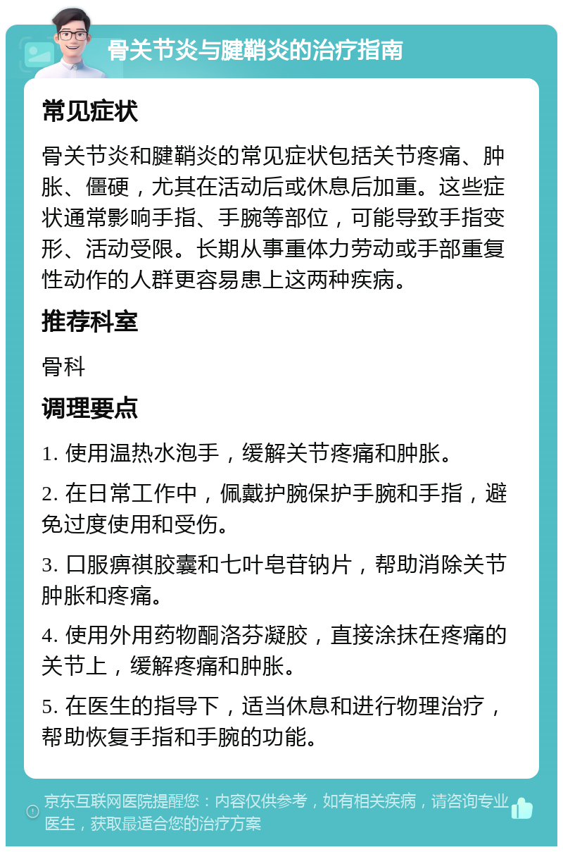 骨关节炎与腱鞘炎的治疗指南 常见症状 骨关节炎和腱鞘炎的常见症状包括关节疼痛、肿胀、僵硬，尤其在活动后或休息后加重。这些症状通常影响手指、手腕等部位，可能导致手指变形、活动受限。长期从事重体力劳动或手部重复性动作的人群更容易患上这两种疾病。 推荐科室 骨科 调理要点 1. 使用温热水泡手，缓解关节疼痛和肿胀。 2. 在日常工作中，佩戴护腕保护手腕和手指，避免过度使用和受伤。 3. 口服痹祺胶囊和七叶皂苷钠片，帮助消除关节肿胀和疼痛。 4. 使用外用药物酮洛芬凝胶，直接涂抹在疼痛的关节上，缓解疼痛和肿胀。 5. 在医生的指导下，适当休息和进行物理治疗，帮助恢复手指和手腕的功能。