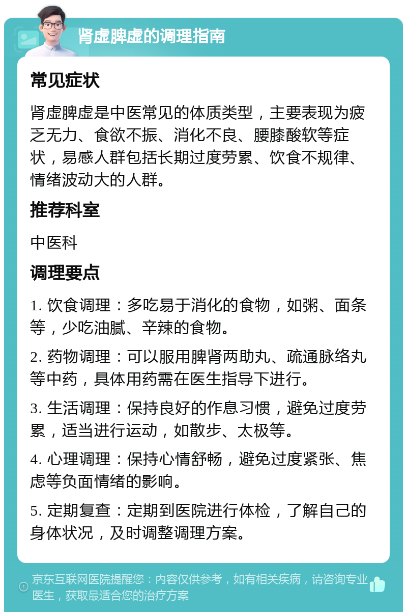 肾虚脾虚的调理指南 常见症状 肾虚脾虚是中医常见的体质类型，主要表现为疲乏无力、食欲不振、消化不良、腰膝酸软等症状，易感人群包括长期过度劳累、饮食不规律、情绪波动大的人群。 推荐科室 中医科 调理要点 1. 饮食调理：多吃易于消化的食物，如粥、面条等，少吃油腻、辛辣的食物。 2. 药物调理：可以服用脾肾两助丸、疏通脉络丸等中药，具体用药需在医生指导下进行。 3. 生活调理：保持良好的作息习惯，避免过度劳累，适当进行运动，如散步、太极等。 4. 心理调理：保持心情舒畅，避免过度紧张、焦虑等负面情绪的影响。 5. 定期复查：定期到医院进行体检，了解自己的身体状况，及时调整调理方案。