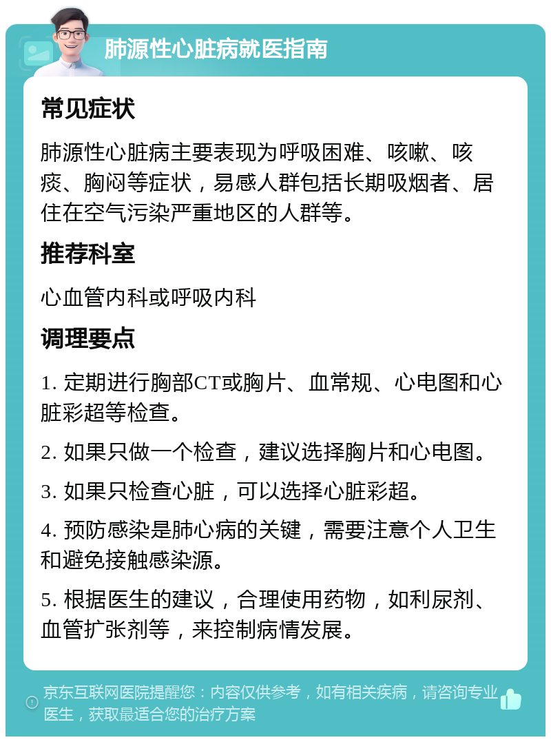 肺源性心脏病就医指南 常见症状 肺源性心脏病主要表现为呼吸困难、咳嗽、咳痰、胸闷等症状，易感人群包括长期吸烟者、居住在空气污染严重地区的人群等。 推荐科室 心血管内科或呼吸内科 调理要点 1. 定期进行胸部CT或胸片、血常规、心电图和心脏彩超等检查。 2. 如果只做一个检查，建议选择胸片和心电图。 3. 如果只检查心脏，可以选择心脏彩超。 4. 预防感染是肺心病的关键，需要注意个人卫生和避免接触感染源。 5. 根据医生的建议，合理使用药物，如利尿剂、血管扩张剂等，来控制病情发展。