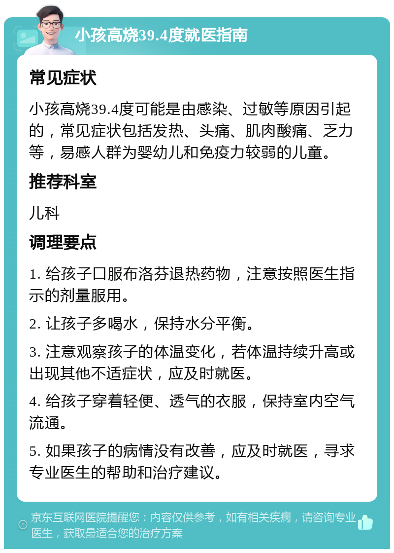 小孩高烧39.4度就医指南 常见症状 小孩高烧39.4度可能是由感染、过敏等原因引起的，常见症状包括发热、头痛、肌肉酸痛、乏力等，易感人群为婴幼儿和免疫力较弱的儿童。 推荐科室 儿科 调理要点 1. 给孩子口服布洛芬退热药物，注意按照医生指示的剂量服用。 2. 让孩子多喝水，保持水分平衡。 3. 注意观察孩子的体温变化，若体温持续升高或出现其他不适症状，应及时就医。 4. 给孩子穿着轻便、透气的衣服，保持室内空气流通。 5. 如果孩子的病情没有改善，应及时就医，寻求专业医生的帮助和治疗建议。