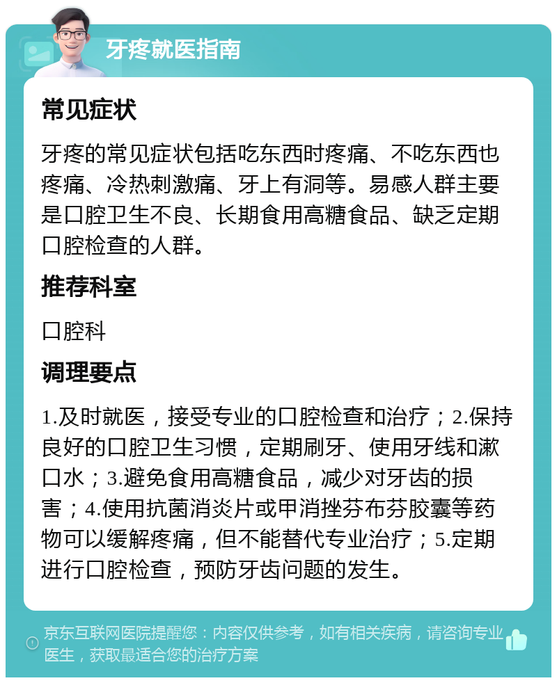 牙疼就医指南 常见症状 牙疼的常见症状包括吃东西时疼痛、不吃东西也疼痛、冷热刺激痛、牙上有洞等。易感人群主要是口腔卫生不良、长期食用高糖食品、缺乏定期口腔检查的人群。 推荐科室 口腔科 调理要点 1.及时就医，接受专业的口腔检查和治疗；2.保持良好的口腔卫生习惯，定期刷牙、使用牙线和漱口水；3.避免食用高糖食品，减少对牙齿的损害；4.使用抗菌消炎片或甲消挫芬布芬胶囊等药物可以缓解疼痛，但不能替代专业治疗；5.定期进行口腔检查，预防牙齿问题的发生。